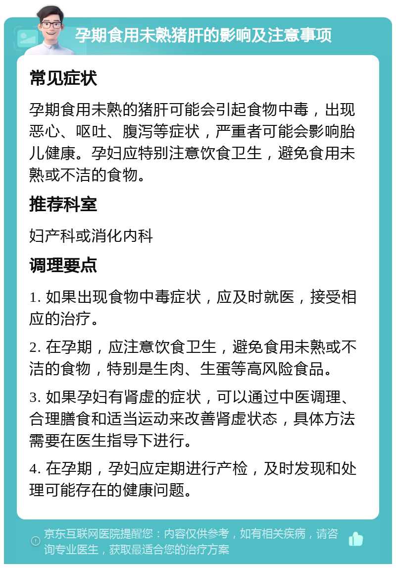 孕期食用未熟猪肝的影响及注意事项 常见症状 孕期食用未熟的猪肝可能会引起食物中毒，出现恶心、呕吐、腹泻等症状，严重者可能会影响胎儿健康。孕妇应特别注意饮食卫生，避免食用未熟或不洁的食物。 推荐科室 妇产科或消化内科 调理要点 1. 如果出现食物中毒症状，应及时就医，接受相应的治疗。 2. 在孕期，应注意饮食卫生，避免食用未熟或不洁的食物，特别是生肉、生蛋等高风险食品。 3. 如果孕妇有肾虚的症状，可以通过中医调理、合理膳食和适当运动来改善肾虚状态，具体方法需要在医生指导下进行。 4. 在孕期，孕妇应定期进行产检，及时发现和处理可能存在的健康问题。