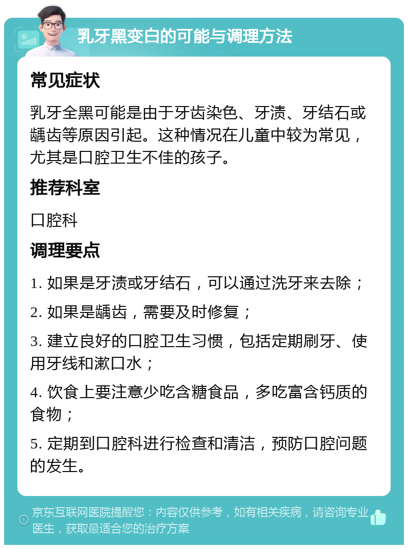 乳牙黑变白的可能与调理方法 常见症状 乳牙全黑可能是由于牙齿染色、牙渍、牙结石或龋齿等原因引起。这种情况在儿童中较为常见，尤其是口腔卫生不佳的孩子。 推荐科室 口腔科 调理要点 1. 如果是牙渍或牙结石，可以通过洗牙来去除； 2. 如果是龋齿，需要及时修复； 3. 建立良好的口腔卫生习惯，包括定期刷牙、使用牙线和漱口水； 4. 饮食上要注意少吃含糖食品，多吃富含钙质的食物； 5. 定期到口腔科进行检查和清洁，预防口腔问题的发生。