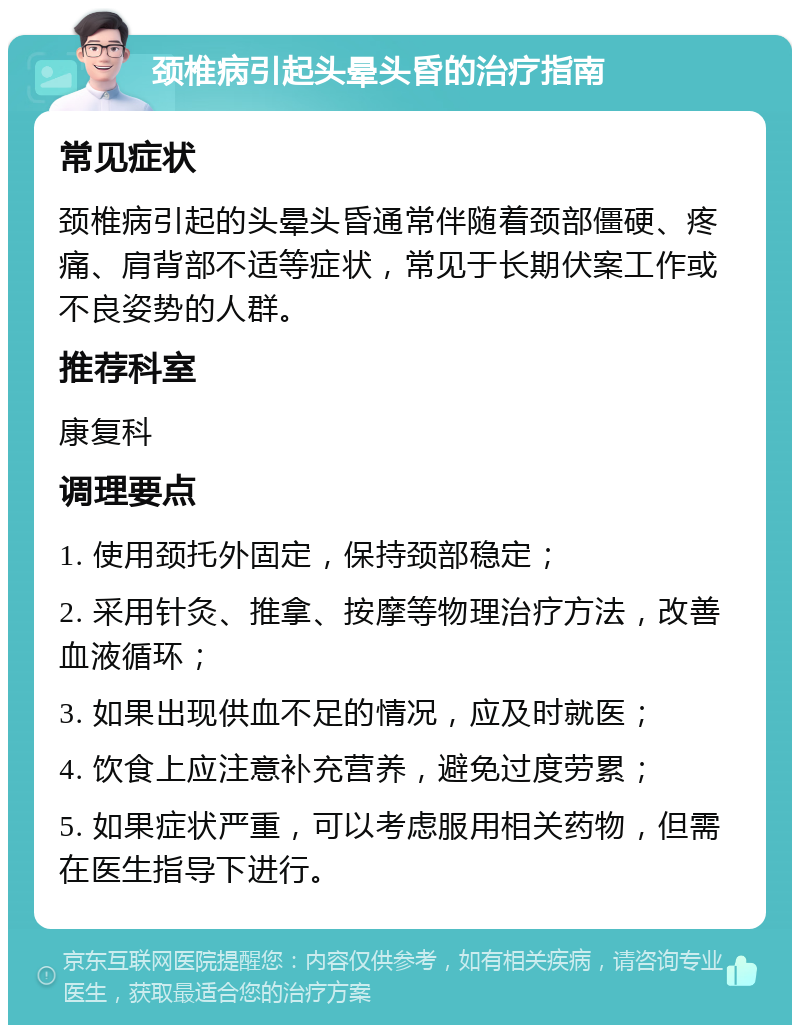 颈椎病引起头晕头昏的治疗指南 常见症状 颈椎病引起的头晕头昏通常伴随着颈部僵硬、疼痛、肩背部不适等症状，常见于长期伏案工作或不良姿势的人群。 推荐科室 康复科 调理要点 1. 使用颈托外固定，保持颈部稳定； 2. 采用针灸、推拿、按摩等物理治疗方法，改善血液循环； 3. 如果出现供血不足的情况，应及时就医； 4. 饮食上应注意补充营养，避免过度劳累； 5. 如果症状严重，可以考虑服用相关药物，但需在医生指导下进行。