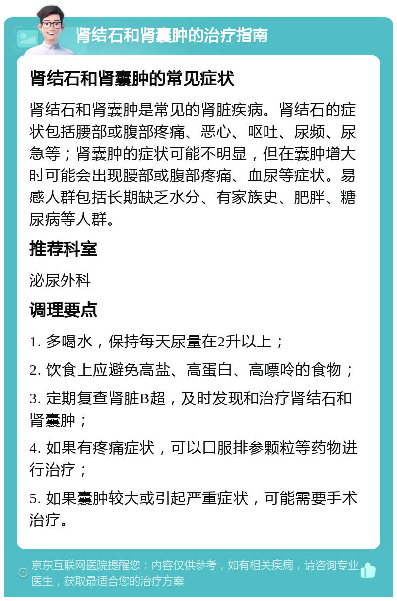 肾结石和肾囊肿的治疗指南 肾结石和肾囊肿的常见症状 肾结石和肾囊肿是常见的肾脏疾病。肾结石的症状包括腰部或腹部疼痛、恶心、呕吐、尿频、尿急等；肾囊肿的症状可能不明显，但在囊肿增大时可能会出现腰部或腹部疼痛、血尿等症状。易感人群包括长期缺乏水分、有家族史、肥胖、糖尿病等人群。 推荐科室 泌尿外科 调理要点 1. 多喝水，保持每天尿量在2升以上； 2. 饮食上应避免高盐、高蛋白、高嘌呤的食物； 3. 定期复查肾脏B超，及时发现和治疗肾结石和肾囊肿； 4. 如果有疼痛症状，可以口服排参颗粒等药物进行治疗； 5. 如果囊肿较大或引起严重症状，可能需要手术治疗。