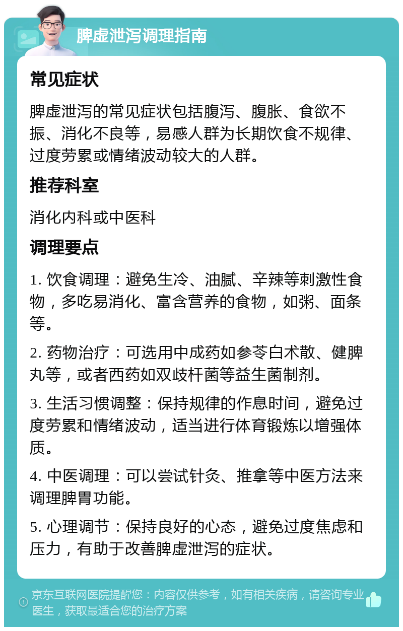 脾虚泄泻调理指南 常见症状 脾虚泄泻的常见症状包括腹泻、腹胀、食欲不振、消化不良等，易感人群为长期饮食不规律、过度劳累或情绪波动较大的人群。 推荐科室 消化内科或中医科 调理要点 1. 饮食调理：避免生冷、油腻、辛辣等刺激性食物，多吃易消化、富含营养的食物，如粥、面条等。 2. 药物治疗：可选用中成药如参苓白术散、健脾丸等，或者西药如双歧杆菌等益生菌制剂。 3. 生活习惯调整：保持规律的作息时间，避免过度劳累和情绪波动，适当进行体育锻炼以增强体质。 4. 中医调理：可以尝试针灸、推拿等中医方法来调理脾胃功能。 5. 心理调节：保持良好的心态，避免过度焦虑和压力，有助于改善脾虚泄泻的症状。