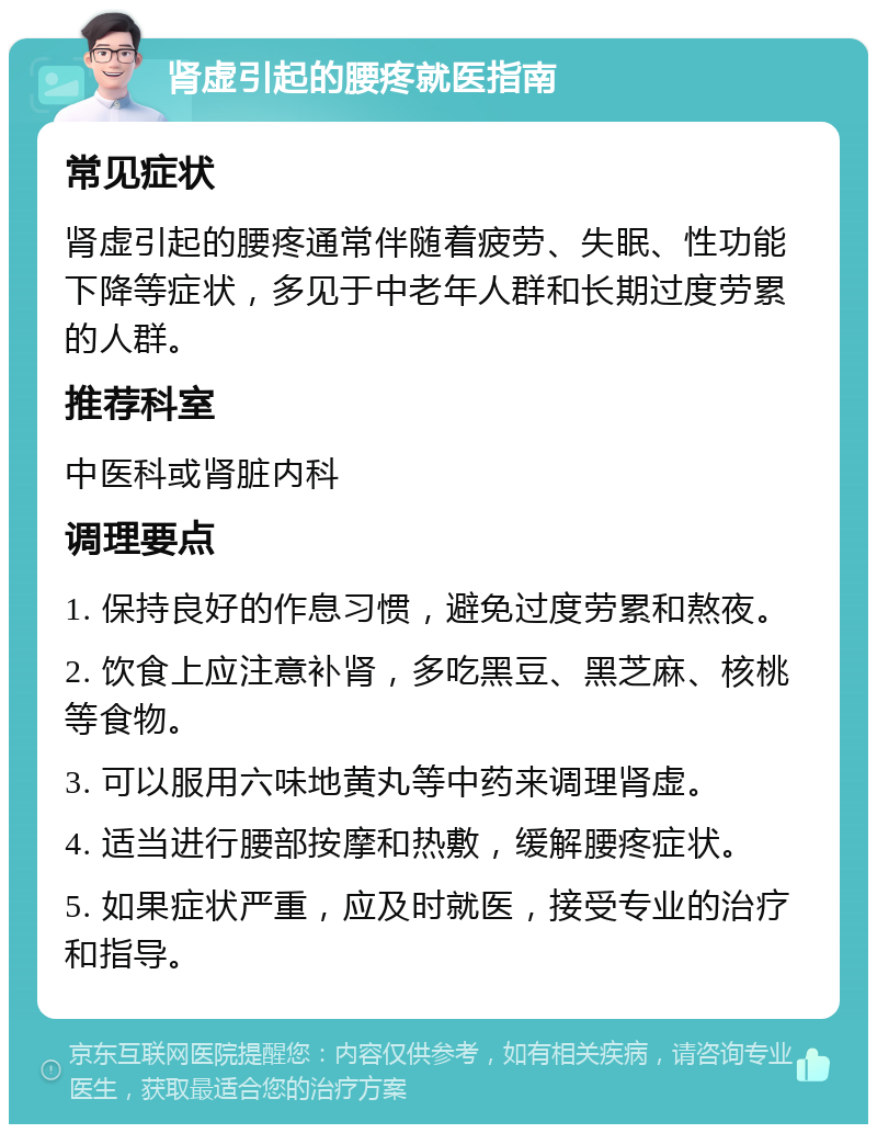 肾虚引起的腰疼就医指南 常见症状 肾虚引起的腰疼通常伴随着疲劳、失眠、性功能下降等症状，多见于中老年人群和长期过度劳累的人群。 推荐科室 中医科或肾脏内科 调理要点 1. 保持良好的作息习惯，避免过度劳累和熬夜。 2. 饮食上应注意补肾，多吃黑豆、黑芝麻、核桃等食物。 3. 可以服用六味地黄丸等中药来调理肾虚。 4. 适当进行腰部按摩和热敷，缓解腰疼症状。 5. 如果症状严重，应及时就医，接受专业的治疗和指导。