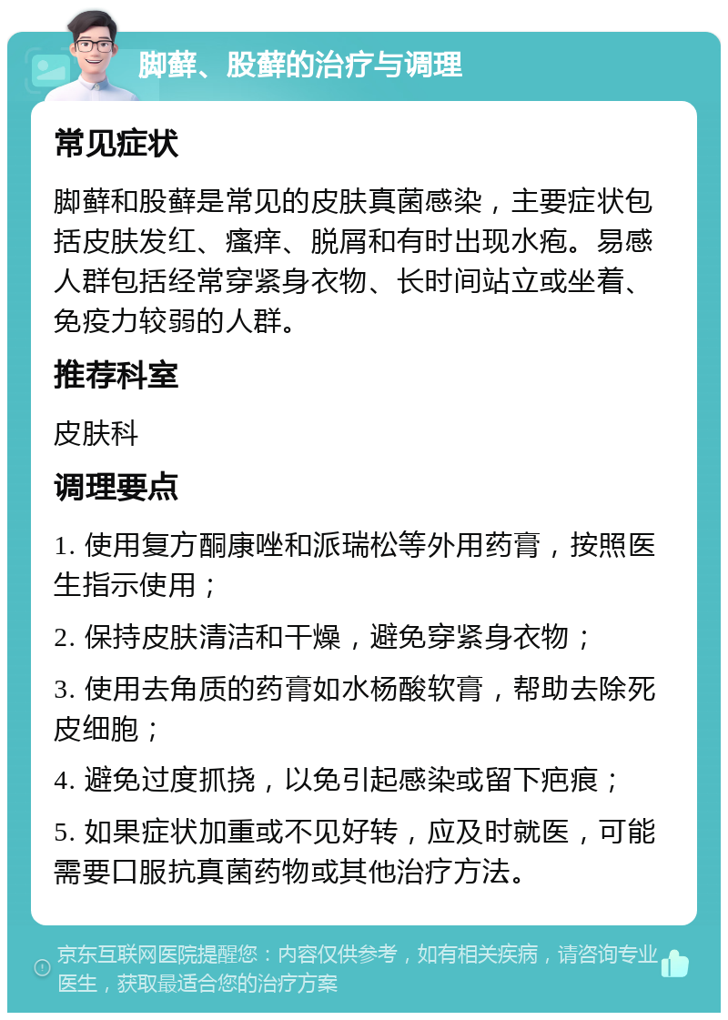 脚藓、股藓的治疗与调理 常见症状 脚藓和股藓是常见的皮肤真菌感染，主要症状包括皮肤发红、瘙痒、脱屑和有时出现水疱。易感人群包括经常穿紧身衣物、长时间站立或坐着、免疫力较弱的人群。 推荐科室 皮肤科 调理要点 1. 使用复方酮康唑和派瑞松等外用药膏，按照医生指示使用； 2. 保持皮肤清洁和干燥，避免穿紧身衣物； 3. 使用去角质的药膏如水杨酸软膏，帮助去除死皮细胞； 4. 避免过度抓挠，以免引起感染或留下疤痕； 5. 如果症状加重或不见好转，应及时就医，可能需要口服抗真菌药物或其他治疗方法。