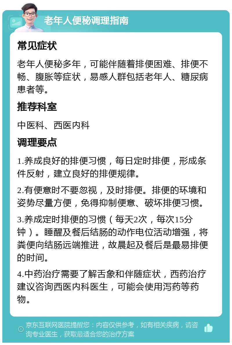 老年人便秘调理指南 常见症状 老年人便秘多年，可能伴随着排便困难、排便不畅、腹胀等症状，易感人群包括老年人、糖尿病患者等。 推荐科室 中医科、西医内科 调理要点 1.养成良好的排便习惯，每日定时排便，形成条件反射，建立良好的排便规律。 2.有便意时不要忽视，及时排便。排便的环境和姿势尽量方便，免得抑制便意、破坏排便习惯。 3.养成定时排便的习惯（每天2次，每次15分钟）。睡醒及餐后结肠的动作电位活动增强，将粪便向结肠远端推进，故晨起及餐后是最易排便的时间。 4.中药治疗需要了解舌象和伴随症状，西药治疗建议咨询西医内科医生，可能会使用泻药等药物。