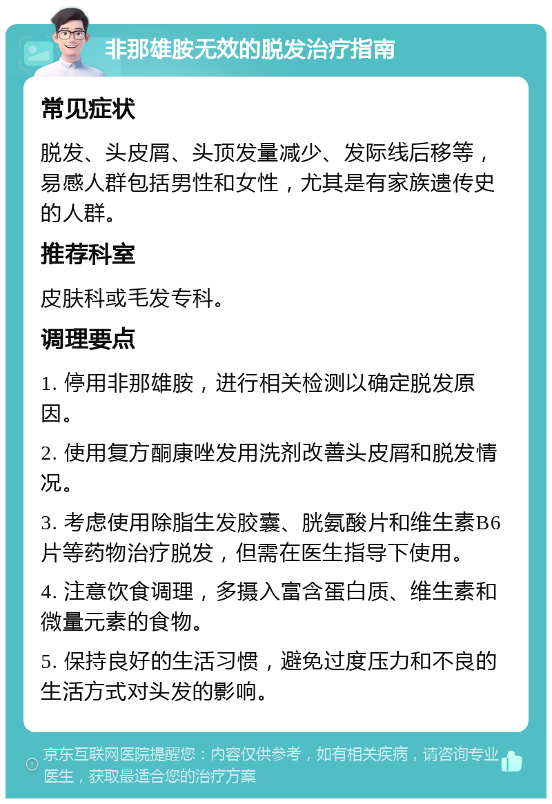 非那雄胺无效的脱发治疗指南 常见症状 脱发、头皮屑、头顶发量减少、发际线后移等，易感人群包括男性和女性，尤其是有家族遗传史的人群。 推荐科室 皮肤科或毛发专科。 调理要点 1. 停用非那雄胺，进行相关检测以确定脱发原因。 2. 使用复方酮康唑发用洗剂改善头皮屑和脱发情况。 3. 考虑使用除脂生发胶囊、胱氨酸片和维生素B6片等药物治疗脱发，但需在医生指导下使用。 4. 注意饮食调理，多摄入富含蛋白质、维生素和微量元素的食物。 5. 保持良好的生活习惯，避免过度压力和不良的生活方式对头发的影响。