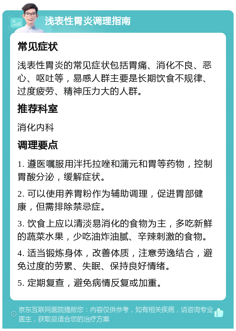 浅表性胃炎调理指南 常见症状 浅表性胃炎的常见症状包括胃痛、消化不良、恶心、呕吐等，易感人群主要是长期饮食不规律、过度疲劳、精神压力大的人群。 推荐科室 消化内科 调理要点 1. 遵医嘱服用泮托拉唑和蒲元和胃等药物，控制胃酸分泌，缓解症状。 2. 可以使用养胃粉作为辅助调理，促进胃部健康，但需排除禁忌症。 3. 饮食上应以清淡易消化的食物为主，多吃新鲜的蔬菜水果，少吃油炸油腻、辛辣刺激的食物。 4. 适当锻炼身体，改善体质，注意劳逸结合，避免过度的劳累、失眠、保持良好情绪。 5. 定期复查，避免病情反复或加重。