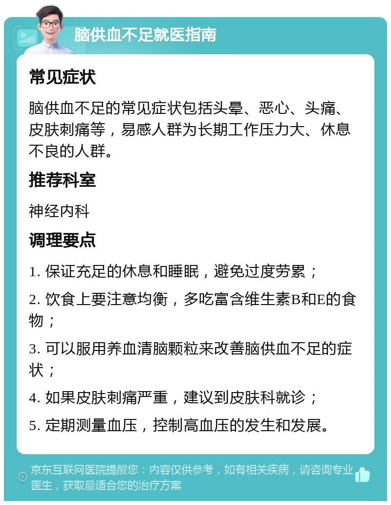 脑供血不足就医指南 常见症状 脑供血不足的常见症状包括头晕、恶心、头痛、皮肤刺痛等，易感人群为长期工作压力大、休息不良的人群。 推荐科室 神经内科 调理要点 1. 保证充足的休息和睡眠，避免过度劳累； 2. 饮食上要注意均衡，多吃富含维生素B和E的食物； 3. 可以服用养血清脑颗粒来改善脑供血不足的症状； 4. 如果皮肤刺痛严重，建议到皮肤科就诊； 5. 定期测量血压，控制高血压的发生和发展。