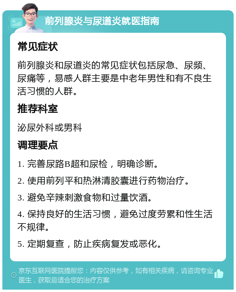 前列腺炎与尿道炎就医指南 常见症状 前列腺炎和尿道炎的常见症状包括尿急、尿频、尿痛等，易感人群主要是中老年男性和有不良生活习惯的人群。 推荐科室 泌尿外科或男科 调理要点 1. 完善尿路B超和尿检，明确诊断。 2. 使用前列平和热淋清胶囊进行药物治疗。 3. 避免辛辣刺激食物和过量饮酒。 4. 保持良好的生活习惯，避免过度劳累和性生活不规律。 5. 定期复查，防止疾病复发或恶化。