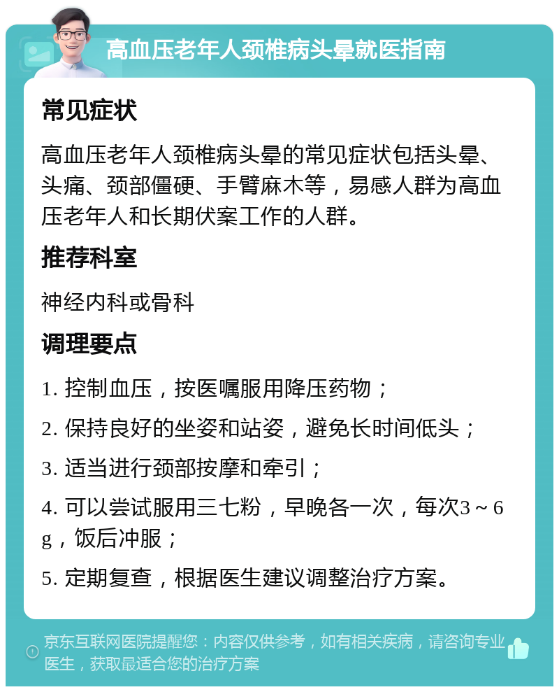 高血压老年人颈椎病头晕就医指南 常见症状 高血压老年人颈椎病头晕的常见症状包括头晕、头痛、颈部僵硬、手臂麻木等，易感人群为高血压老年人和长期伏案工作的人群。 推荐科室 神经内科或骨科 调理要点 1. 控制血压，按医嘱服用降压药物； 2. 保持良好的坐姿和站姿，避免长时间低头； 3. 适当进行颈部按摩和牵引； 4. 可以尝试服用三七粉，早晚各一次，每次3～6g，饭后冲服； 5. 定期复查，根据医生建议调整治疗方案。