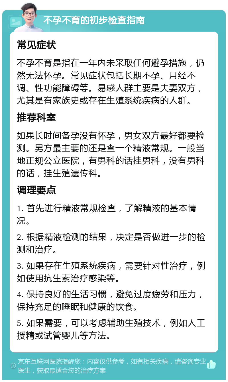 不孕不育的初步检查指南 常见症状 不孕不育是指在一年内未采取任何避孕措施，仍然无法怀孕。常见症状包括长期不孕、月经不调、性功能障碍等。易感人群主要是夫妻双方，尤其是有家族史或存在生殖系统疾病的人群。 推荐科室 如果长时间备孕没有怀孕，男女双方最好都要检测。男方最主要的还是查一个精液常规。一般当地正规公立医院，有男科的话挂男科，没有男科的话，挂生殖遗传科。 调理要点 1. 首先进行精液常规检查，了解精液的基本情况。 2. 根据精液检测的结果，决定是否做进一步的检测和治疗。 3. 如果存在生殖系统疾病，需要针对性治疗，例如使用抗生素治疗感染等。 4. 保持良好的生活习惯，避免过度疲劳和压力，保持充足的睡眠和健康的饮食。 5. 如果需要，可以考虑辅助生殖技术，例如人工授精或试管婴儿等方法。