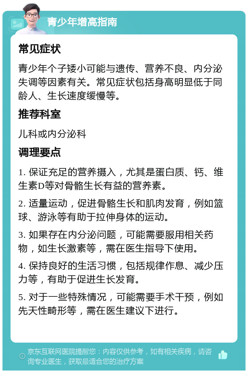 青少年增高指南 常见症状 青少年个子矮小可能与遗传、营养不良、内分泌失调等因素有关。常见症状包括身高明显低于同龄人、生长速度缓慢等。 推荐科室 儿科或内分泌科 调理要点 1. 保证充足的营养摄入，尤其是蛋白质、钙、维生素D等对骨骼生长有益的营养素。 2. 适量运动，促进骨骼生长和肌肉发育，例如篮球、游泳等有助于拉伸身体的运动。 3. 如果存在内分泌问题，可能需要服用相关药物，如生长激素等，需在医生指导下使用。 4. 保持良好的生活习惯，包括规律作息、减少压力等，有助于促进生长发育。 5. 对于一些特殊情况，可能需要手术干预，例如先天性畸形等，需在医生建议下进行。