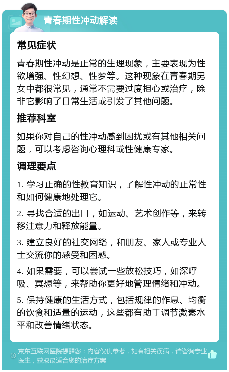 青春期性冲动解读 常见症状 青春期性冲动是正常的生理现象，主要表现为性欲增强、性幻想、性梦等。这种现象在青春期男女中都很常见，通常不需要过度担心或治疗，除非它影响了日常生活或引发了其他问题。 推荐科室 如果你对自己的性冲动感到困扰或有其他相关问题，可以考虑咨询心理科或性健康专家。 调理要点 1. 学习正确的性教育知识，了解性冲动的正常性和如何健康地处理它。 2. 寻找合适的出口，如运动、艺术创作等，来转移注意力和释放能量。 3. 建立良好的社交网络，和朋友、家人或专业人士交流你的感受和困惑。 4. 如果需要，可以尝试一些放松技巧，如深呼吸、冥想等，来帮助你更好地管理情绪和冲动。 5. 保持健康的生活方式，包括规律的作息、均衡的饮食和适量的运动，这些都有助于调节激素水平和改善情绪状态。