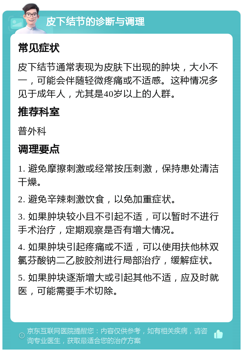 皮下结节的诊断与调理 常见症状 皮下结节通常表现为皮肤下出现的肿块，大小不一，可能会伴随轻微疼痛或不适感。这种情况多见于成年人，尤其是40岁以上的人群。 推荐科室 普外科 调理要点 1. 避免摩擦刺激或经常按压刺激，保持患处清洁干燥。 2. 避免辛辣刺激饮食，以免加重症状。 3. 如果肿块较小且不引起不适，可以暂时不进行手术治疗，定期观察是否有增大情况。 4. 如果肿块引起疼痛或不适，可以使用扶他林双氯芬酸钠二乙胺胶剂进行局部治疗，缓解症状。 5. 如果肿块逐渐增大或引起其他不适，应及时就医，可能需要手术切除。