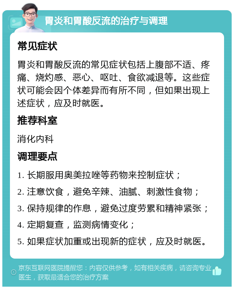 胃炎和胃酸反流的治疗与调理 常见症状 胃炎和胃酸反流的常见症状包括上腹部不适、疼痛、烧灼感、恶心、呕吐、食欲减退等。这些症状可能会因个体差异而有所不同，但如果出现上述症状，应及时就医。 推荐科室 消化内科 调理要点 1. 长期服用奥美拉唑等药物来控制症状； 2. 注意饮食，避免辛辣、油腻、刺激性食物； 3. 保持规律的作息，避免过度劳累和精神紧张； 4. 定期复查，监测病情变化； 5. 如果症状加重或出现新的症状，应及时就医。