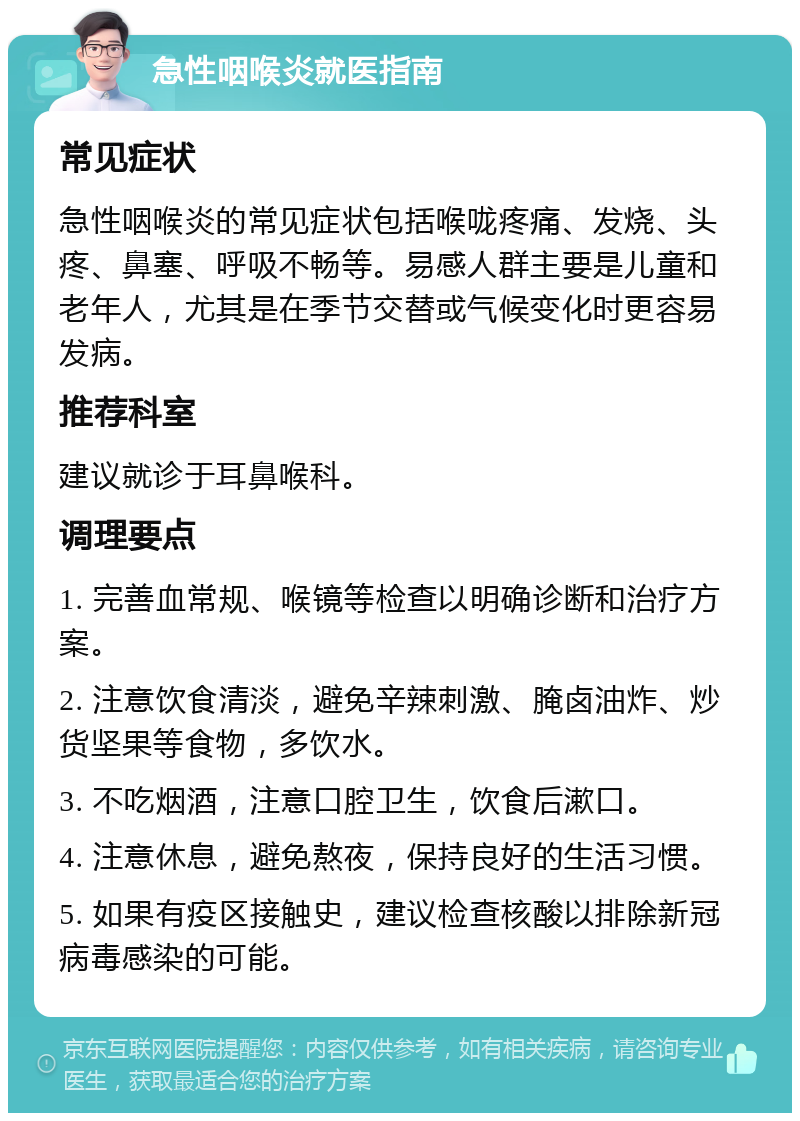 急性咽喉炎就医指南 常见症状 急性咽喉炎的常见症状包括喉咙疼痛、发烧、头疼、鼻塞、呼吸不畅等。易感人群主要是儿童和老年人，尤其是在季节交替或气候变化时更容易发病。 推荐科室 建议就诊于耳鼻喉科。 调理要点 1. 完善血常规、喉镜等检查以明确诊断和治疗方案。 2. 注意饮食清淡，避免辛辣刺激、腌卤油炸、炒货坚果等食物，多饮水。 3. 不吃烟酒，注意口腔卫生，饮食后漱口。 4. 注意休息，避免熬夜，保持良好的生活习惯。 5. 如果有疫区接触史，建议检查核酸以排除新冠病毒感染的可能。