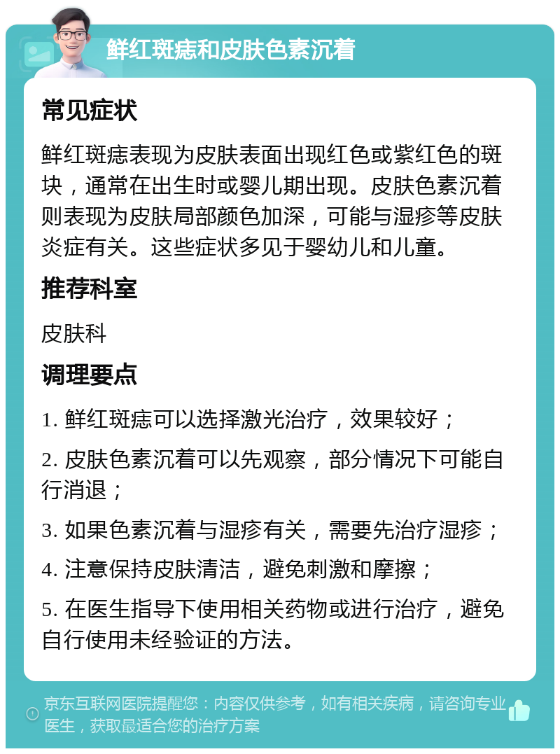 鲜红斑痣和皮肤色素沉着 常见症状 鲜红斑痣表现为皮肤表面出现红色或紫红色的斑块，通常在出生时或婴儿期出现。皮肤色素沉着则表现为皮肤局部颜色加深，可能与湿疹等皮肤炎症有关。这些症状多见于婴幼儿和儿童。 推荐科室 皮肤科 调理要点 1. 鲜红斑痣可以选择激光治疗，效果较好； 2. 皮肤色素沉着可以先观察，部分情况下可能自行消退； 3. 如果色素沉着与湿疹有关，需要先治疗湿疹； 4. 注意保持皮肤清洁，避免刺激和摩擦； 5. 在医生指导下使用相关药物或进行治疗，避免自行使用未经验证的方法。