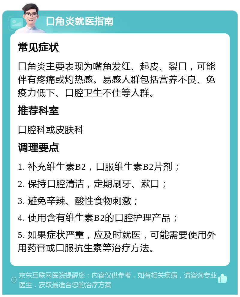 口角炎就医指南 常见症状 口角炎主要表现为嘴角发红、起皮、裂口，可能伴有疼痛或灼热感。易感人群包括营养不良、免疫力低下、口腔卫生不佳等人群。 推荐科室 口腔科或皮肤科 调理要点 1. 补充维生素B2，口服维生素B2片剂； 2. 保持口腔清洁，定期刷牙、漱口； 3. 避免辛辣、酸性食物刺激； 4. 使用含有维生素B2的口腔护理产品； 5. 如果症状严重，应及时就医，可能需要使用外用药膏或口服抗生素等治疗方法。