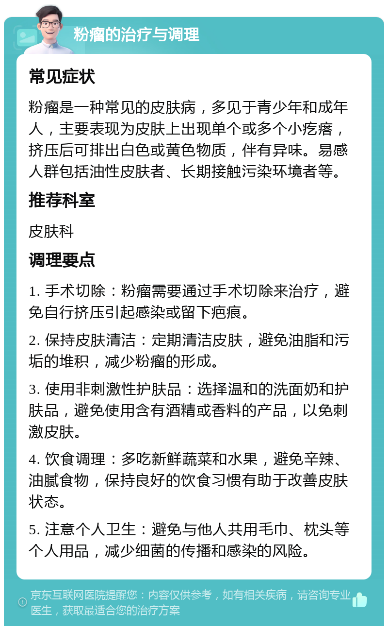 粉瘤的治疗与调理 常见症状 粉瘤是一种常见的皮肤病，多见于青少年和成年人，主要表现为皮肤上出现单个或多个小疙瘩，挤压后可排出白色或黄色物质，伴有异味。易感人群包括油性皮肤者、长期接触污染环境者等。 推荐科室 皮肤科 调理要点 1. 手术切除：粉瘤需要通过手术切除来治疗，避免自行挤压引起感染或留下疤痕。 2. 保持皮肤清洁：定期清洁皮肤，避免油脂和污垢的堆积，减少粉瘤的形成。 3. 使用非刺激性护肤品：选择温和的洗面奶和护肤品，避免使用含有酒精或香料的产品，以免刺激皮肤。 4. 饮食调理：多吃新鲜蔬菜和水果，避免辛辣、油腻食物，保持良好的饮食习惯有助于改善皮肤状态。 5. 注意个人卫生：避免与他人共用毛巾、枕头等个人用品，减少细菌的传播和感染的风险。