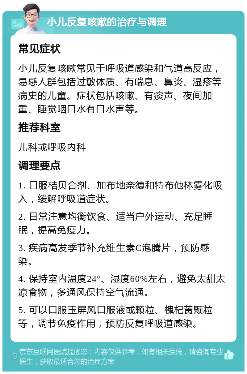 小儿反复咳嗽的治疗与调理 常见症状 小儿反复咳嗽常见于呼吸道感染和气道高反应，易感人群包括过敏体质、有喘息、鼻炎、湿疹等病史的儿童。症状包括咳嗽、有痰声、夜间加重、睡觉咽口水有口水声等。 推荐科室 儿科或呼吸内科 调理要点 1. 口服桔贝合剂、加布地奈德和特布他林雾化吸入，缓解呼吸道症状。 2. 日常注意均衡饮食、适当户外运动、充足睡眠，提高免疫力。 3. 疾病高发季节补充维生素C泡腾片，预防感染。 4. 保持室内温度24°、湿度60%左右，避免太甜太凉食物，多通风保持空气流通。 5. 可以口服玉屏风口服液或颗粒、槐杞黄颗粒等，调节免疫作用，预防反复呼吸道感染。