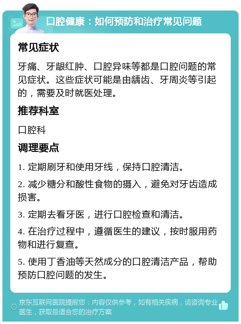 口腔健康：如何预防和治疗常见问题 常见症状 牙痛、牙龈红肿、口腔异味等都是口腔问题的常见症状。这些症状可能是由龋齿、牙周炎等引起的，需要及时就医处理。 推荐科室 口腔科 调理要点 1. 定期刷牙和使用牙线，保持口腔清洁。 2. 减少糖分和酸性食物的摄入，避免对牙齿造成损害。 3. 定期去看牙医，进行口腔检查和清洁。 4. 在治疗过程中，遵循医生的建议，按时服用药物和进行复查。 5. 使用丁香油等天然成分的口腔清洁产品，帮助预防口腔问题的发生。