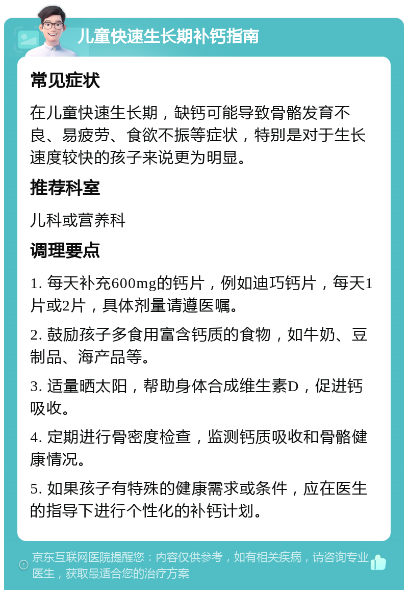 儿童快速生长期补钙指南 常见症状 在儿童快速生长期，缺钙可能导致骨骼发育不良、易疲劳、食欲不振等症状，特别是对于生长速度较快的孩子来说更为明显。 推荐科室 儿科或营养科 调理要点 1. 每天补充600mg的钙片，例如迪巧钙片，每天1片或2片，具体剂量请遵医嘱。 2. 鼓励孩子多食用富含钙质的食物，如牛奶、豆制品、海产品等。 3. 适量晒太阳，帮助身体合成维生素D，促进钙吸收。 4. 定期进行骨密度检查，监测钙质吸收和骨骼健康情况。 5. 如果孩子有特殊的健康需求或条件，应在医生的指导下进行个性化的补钙计划。