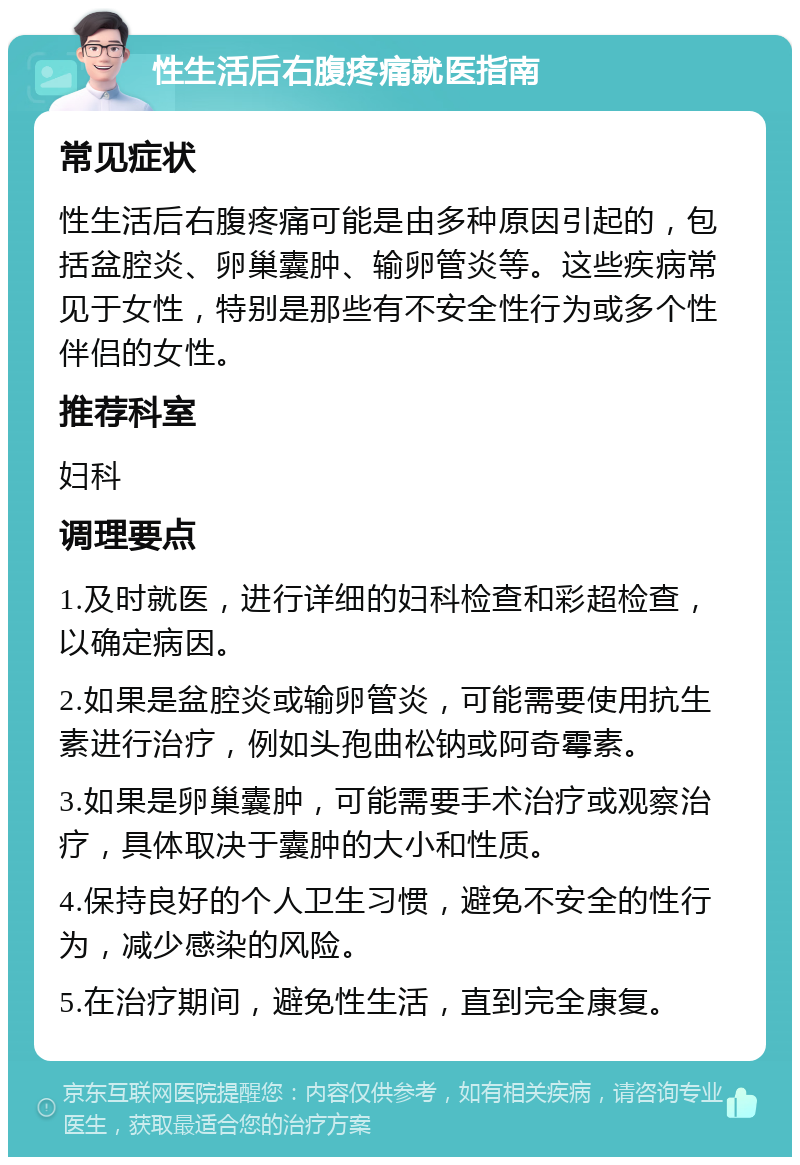 性生活后右腹疼痛就医指南 常见症状 性生活后右腹疼痛可能是由多种原因引起的，包括盆腔炎、卵巢囊肿、输卵管炎等。这些疾病常见于女性，特别是那些有不安全性行为或多个性伴侣的女性。 推荐科室 妇科 调理要点 1.及时就医，进行详细的妇科检查和彩超检查，以确定病因。 2.如果是盆腔炎或输卵管炎，可能需要使用抗生素进行治疗，例如头孢曲松钠或阿奇霉素。 3.如果是卵巢囊肿，可能需要手术治疗或观察治疗，具体取决于囊肿的大小和性质。 4.保持良好的个人卫生习惯，避免不安全的性行为，减少感染的风险。 5.在治疗期间，避免性生活，直到完全康复。