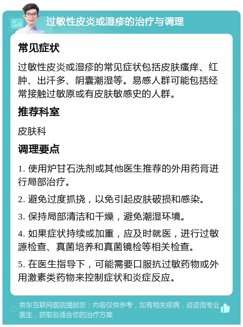 过敏性皮炎或湿疹的治疗与调理 常见症状 过敏性皮炎或湿疹的常见症状包括皮肤瘙痒、红肿、出汗多、阴囊潮湿等。易感人群可能包括经常接触过敏原或有皮肤敏感史的人群。 推荐科室 皮肤科 调理要点 1. 使用炉甘石洗剂或其他医生推荐的外用药膏进行局部治疗。 2. 避免过度抓挠，以免引起皮肤破损和感染。 3. 保持局部清洁和干燥，避免潮湿环境。 4. 如果症状持续或加重，应及时就医，进行过敏源检查、真菌培养和真菌镜检等相关检查。 5. 在医生指导下，可能需要口服抗过敏药物或外用激素类药物来控制症状和炎症反应。