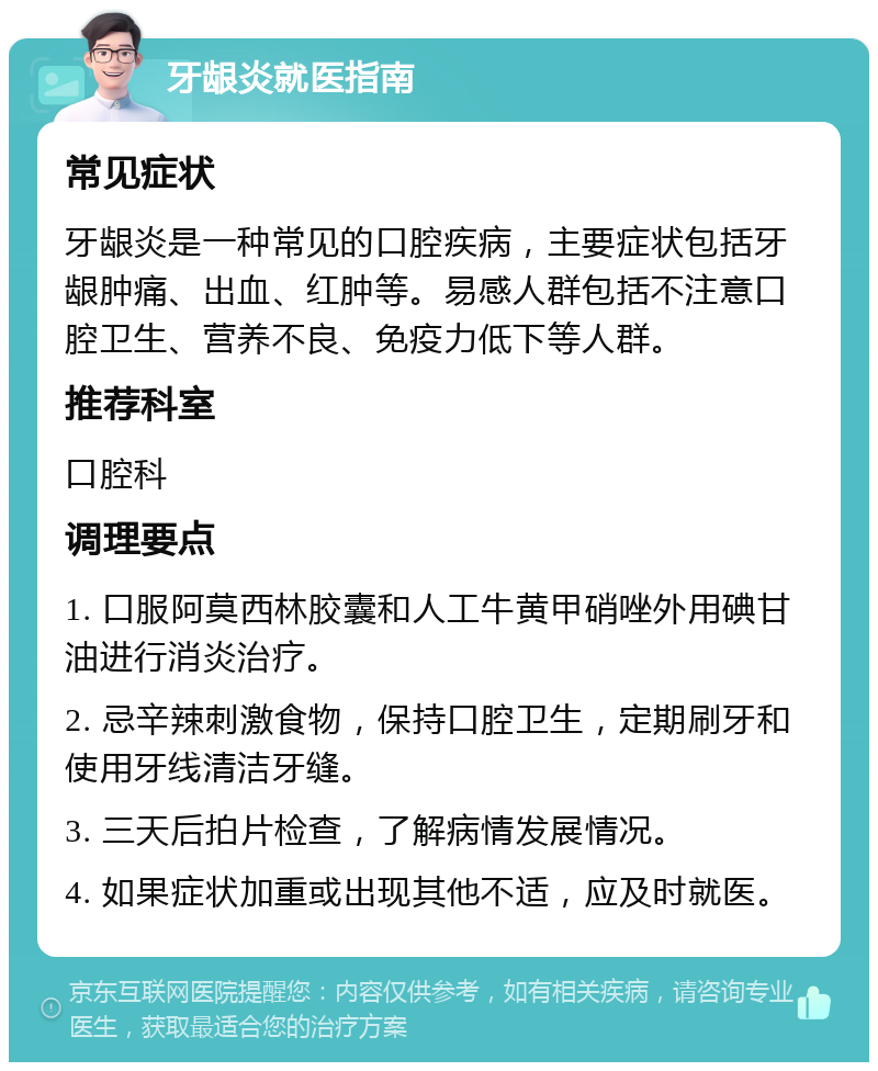 牙龈炎就医指南 常见症状 牙龈炎是一种常见的口腔疾病，主要症状包括牙龈肿痛、出血、红肿等。易感人群包括不注意口腔卫生、营养不良、免疫力低下等人群。 推荐科室 口腔科 调理要点 1. 口服阿莫西林胶囊和人工牛黄甲硝唑外用碘甘油进行消炎治疗。 2. 忌辛辣刺激食物，保持口腔卫生，定期刷牙和使用牙线清洁牙缝。 3. 三天后拍片检查，了解病情发展情况。 4. 如果症状加重或出现其他不适，应及时就医。