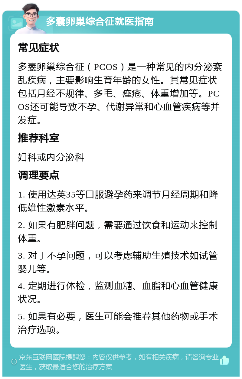 多囊卵巢综合征就医指南 常见症状 多囊卵巢综合征（PCOS）是一种常见的内分泌紊乱疾病，主要影响生育年龄的女性。其常见症状包括月经不规律、多毛、痤疮、体重增加等。PCOS还可能导致不孕、代谢异常和心血管疾病等并发症。 推荐科室 妇科或内分泌科 调理要点 1. 使用达英35等口服避孕药来调节月经周期和降低雄性激素水平。 2. 如果有肥胖问题，需要通过饮食和运动来控制体重。 3. 对于不孕问题，可以考虑辅助生殖技术如试管婴儿等。 4. 定期进行体检，监测血糖、血脂和心血管健康状况。 5. 如果有必要，医生可能会推荐其他药物或手术治疗选项。