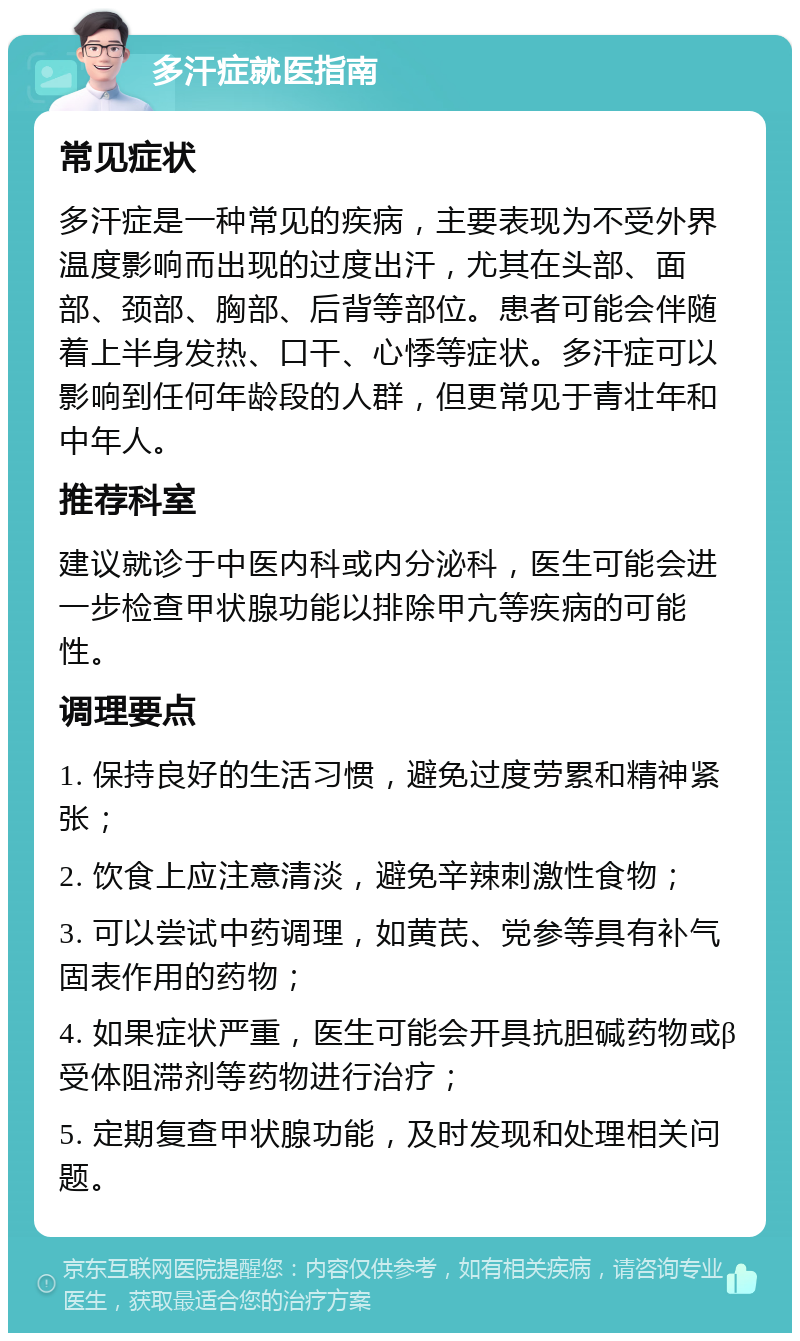 多汗症就医指南 常见症状 多汗症是一种常见的疾病，主要表现为不受外界温度影响而出现的过度出汗，尤其在头部、面部、颈部、胸部、后背等部位。患者可能会伴随着上半身发热、口干、心悸等症状。多汗症可以影响到任何年龄段的人群，但更常见于青壮年和中年人。 推荐科室 建议就诊于中医内科或内分泌科，医生可能会进一步检查甲状腺功能以排除甲亢等疾病的可能性。 调理要点 1. 保持良好的生活习惯，避免过度劳累和精神紧张； 2. 饮食上应注意清淡，避免辛辣刺激性食物； 3. 可以尝试中药调理，如黄芪、党参等具有补气固表作用的药物； 4. 如果症状严重，医生可能会开具抗胆碱药物或β受体阻滞剂等药物进行治疗； 5. 定期复查甲状腺功能，及时发现和处理相关问题。