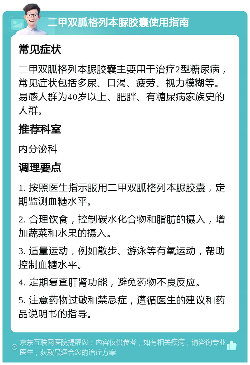 二甲双胍格列本脲胶囊使用指南 常见症状 二甲双胍格列本脲胶囊主要用于治疗2型糖尿病，常见症状包括多尿、口渴、疲劳、视力模糊等。易感人群为40岁以上、肥胖、有糖尿病家族史的人群。 推荐科室 内分泌科 调理要点 1. 按照医生指示服用二甲双胍格列本脲胶囊，定期监测血糖水平。 2. 合理饮食，控制碳水化合物和脂肪的摄入，增加蔬菜和水果的摄入。 3. 适量运动，例如散步、游泳等有氧运动，帮助控制血糖水平。 4. 定期复查肝肾功能，避免药物不良反应。 5. 注意药物过敏和禁忌症，遵循医生的建议和药品说明书的指导。