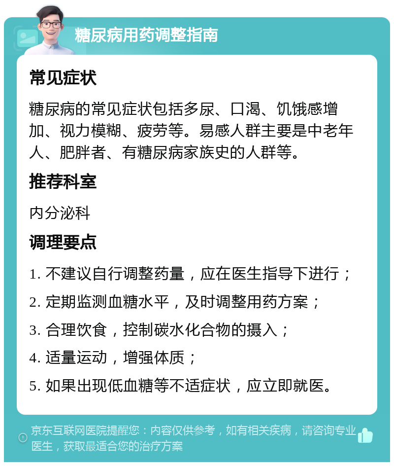 糖尿病用药调整指南 常见症状 糖尿病的常见症状包括多尿、口渴、饥饿感增加、视力模糊、疲劳等。易感人群主要是中老年人、肥胖者、有糖尿病家族史的人群等。 推荐科室 内分泌科 调理要点 1. 不建议自行调整药量，应在医生指导下进行； 2. 定期监测血糖水平，及时调整用药方案； 3. 合理饮食，控制碳水化合物的摄入； 4. 适量运动，增强体质； 5. 如果出现低血糖等不适症状，应立即就医。