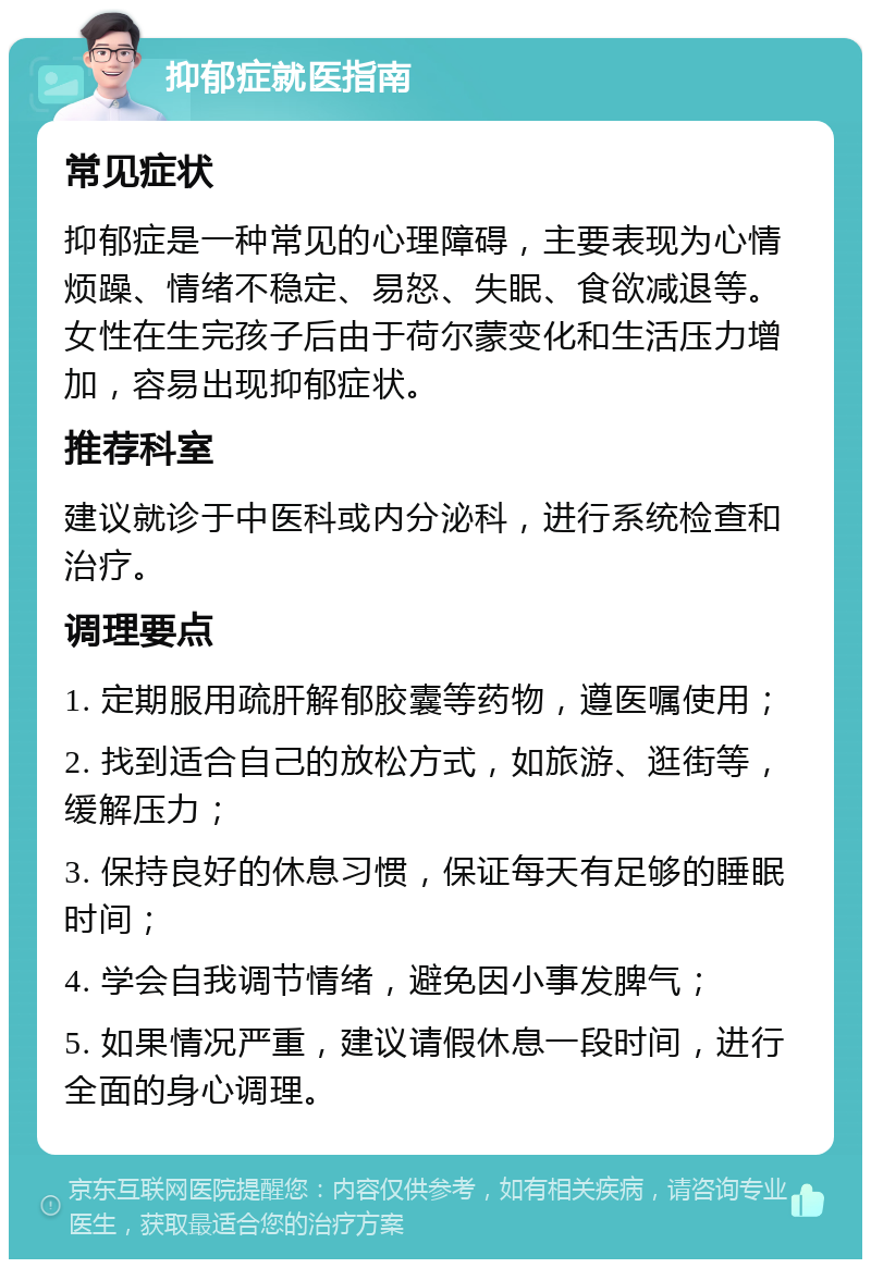 抑郁症就医指南 常见症状 抑郁症是一种常见的心理障碍，主要表现为心情烦躁、情绪不稳定、易怒、失眠、食欲减退等。女性在生完孩子后由于荷尔蒙变化和生活压力增加，容易出现抑郁症状。 推荐科室 建议就诊于中医科或内分泌科，进行系统检查和治疗。 调理要点 1. 定期服用疏肝解郁胶囊等药物，遵医嘱使用； 2. 找到适合自己的放松方式，如旅游、逛街等，缓解压力； 3. 保持良好的休息习惯，保证每天有足够的睡眠时间； 4. 学会自我调节情绪，避免因小事发脾气； 5. 如果情况严重，建议请假休息一段时间，进行全面的身心调理。