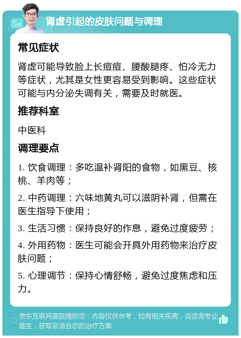 肾虚引起的皮肤问题与调理 常见症状 肾虚可能导致脸上长痘痘、腰酸腿疼、怕冷无力等症状，尤其是女性更容易受到影响。这些症状可能与内分泌失调有关，需要及时就医。 推荐科室 中医科 调理要点 1. 饮食调理：多吃温补肾阳的食物，如黑豆、核桃、羊肉等； 2. 中药调理：六味地黄丸可以滋阴补肾，但需在医生指导下使用； 3. 生活习惯：保持良好的作息，避免过度疲劳； 4. 外用药物：医生可能会开具外用药物来治疗皮肤问题； 5. 心理调节：保持心情舒畅，避免过度焦虑和压力。