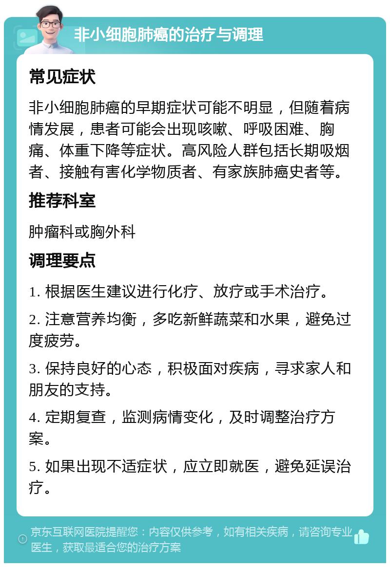 非小细胞肺癌的治疗与调理 常见症状 非小细胞肺癌的早期症状可能不明显，但随着病情发展，患者可能会出现咳嗽、呼吸困难、胸痛、体重下降等症状。高风险人群包括长期吸烟者、接触有害化学物质者、有家族肺癌史者等。 推荐科室 肿瘤科或胸外科 调理要点 1. 根据医生建议进行化疗、放疗或手术治疗。 2. 注意营养均衡，多吃新鲜蔬菜和水果，避免过度疲劳。 3. 保持良好的心态，积极面对疾病，寻求家人和朋友的支持。 4. 定期复查，监测病情变化，及时调整治疗方案。 5. 如果出现不适症状，应立即就医，避免延误治疗。