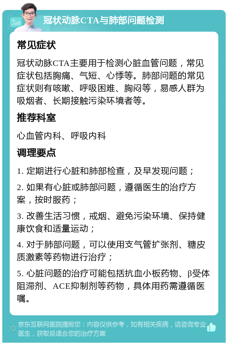 冠状动脉CTA与肺部问题检测 常见症状 冠状动脉CTA主要用于检测心脏血管问题，常见症状包括胸痛、气短、心悸等。肺部问题的常见症状则有咳嗽、呼吸困难、胸闷等，易感人群为吸烟者、长期接触污染环境者等。 推荐科室 心血管内科、呼吸内科 调理要点 1. 定期进行心脏和肺部检查，及早发现问题； 2. 如果有心脏或肺部问题，遵循医生的治疗方案，按时服药； 3. 改善生活习惯，戒烟、避免污染环境、保持健康饮食和适量运动； 4. 对于肺部问题，可以使用支气管扩张剂、糖皮质激素等药物进行治疗； 5. 心脏问题的治疗可能包括抗血小板药物、β受体阻滞剂、ACE抑制剂等药物，具体用药需遵循医嘱。