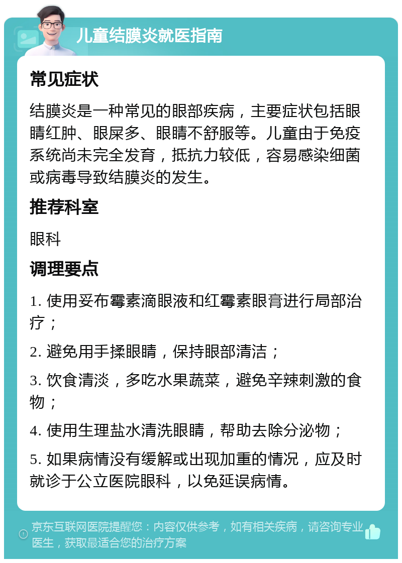 儿童结膜炎就医指南 常见症状 结膜炎是一种常见的眼部疾病，主要症状包括眼睛红肿、眼屎多、眼睛不舒服等。儿童由于免疫系统尚未完全发育，抵抗力较低，容易感染细菌或病毒导致结膜炎的发生。 推荐科室 眼科 调理要点 1. 使用妥布霉素滴眼液和红霉素眼膏进行局部治疗； 2. 避免用手揉眼睛，保持眼部清洁； 3. 饮食清淡，多吃水果蔬菜，避免辛辣刺激的食物； 4. 使用生理盐水清洗眼睛，帮助去除分泌物； 5. 如果病情没有缓解或出现加重的情况，应及时就诊于公立医院眼科，以免延误病情。