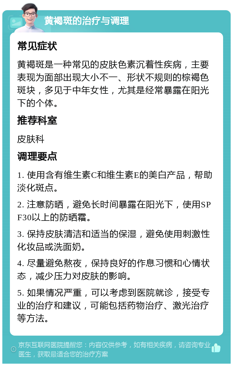 黄褐斑的治疗与调理 常见症状 黄褐斑是一种常见的皮肤色素沉着性疾病，主要表现为面部出现大小不一、形状不规则的棕褐色斑块，多见于中年女性，尤其是经常暴露在阳光下的个体。 推荐科室 皮肤科 调理要点 1. 使用含有维生素C和维生素E的美白产品，帮助淡化斑点。 2. 注意防晒，避免长时间暴露在阳光下，使用SPF30以上的防晒霜。 3. 保持皮肤清洁和适当的保湿，避免使用刺激性化妆品或洗面奶。 4. 尽量避免熬夜，保持良好的作息习惯和心情状态，减少压力对皮肤的影响。 5. 如果情况严重，可以考虑到医院就诊，接受专业的治疗和建议，可能包括药物治疗、激光治疗等方法。