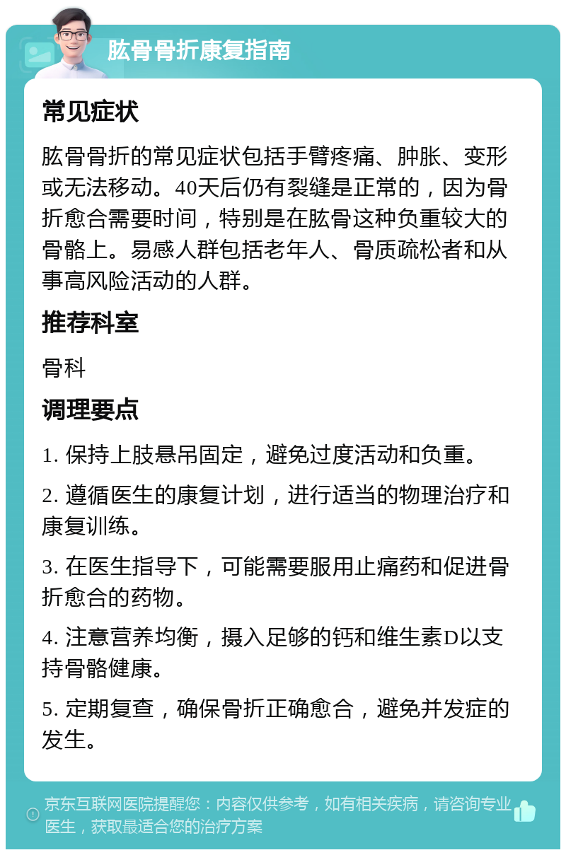 肱骨骨折康复指南 常见症状 肱骨骨折的常见症状包括手臂疼痛、肿胀、变形或无法移动。40天后仍有裂缝是正常的，因为骨折愈合需要时间，特别是在肱骨这种负重较大的骨骼上。易感人群包括老年人、骨质疏松者和从事高风险活动的人群。 推荐科室 骨科 调理要点 1. 保持上肢悬吊固定，避免过度活动和负重。 2. 遵循医生的康复计划，进行适当的物理治疗和康复训练。 3. 在医生指导下，可能需要服用止痛药和促进骨折愈合的药物。 4. 注意营养均衡，摄入足够的钙和维生素D以支持骨骼健康。 5. 定期复查，确保骨折正确愈合，避免并发症的发生。