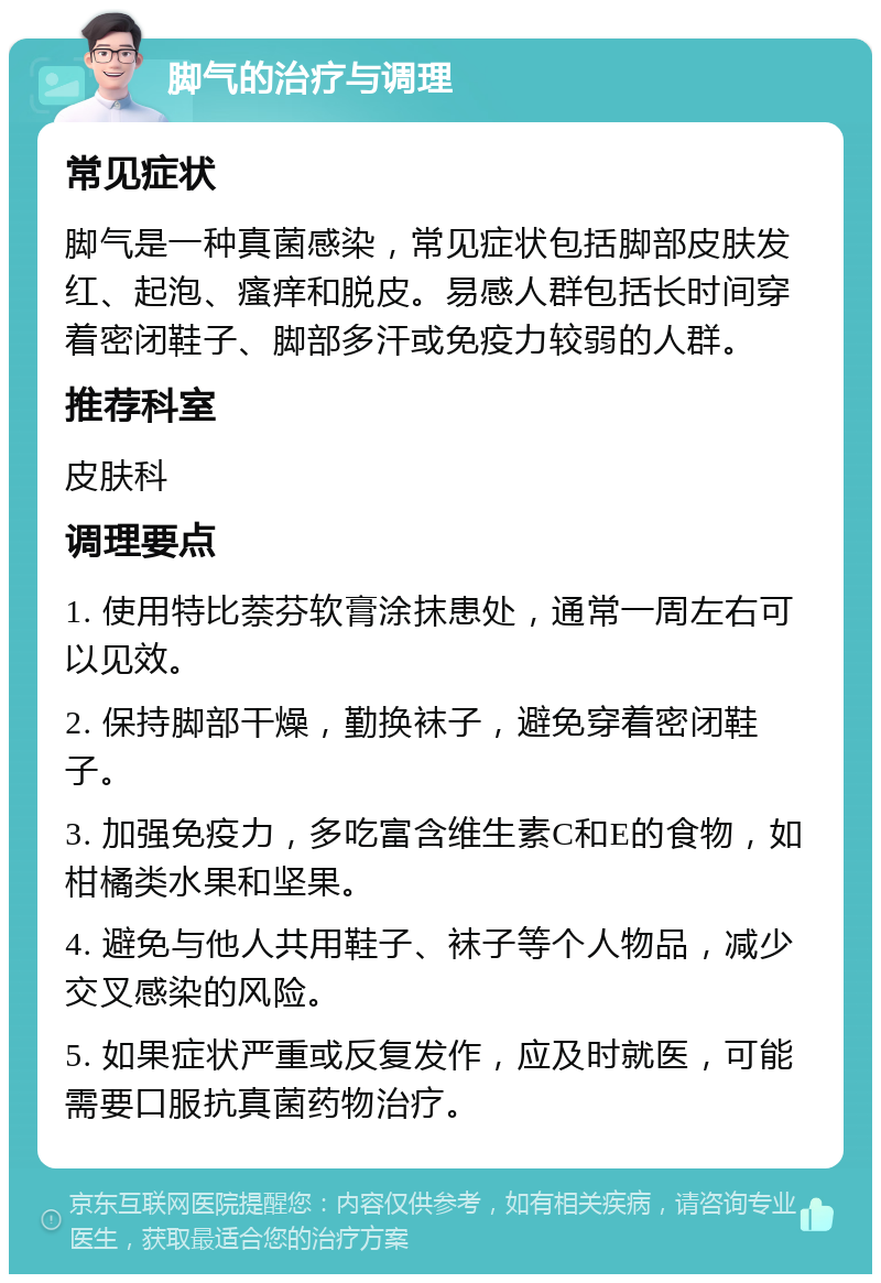 脚气的治疗与调理 常见症状 脚气是一种真菌感染，常见症状包括脚部皮肤发红、起泡、瘙痒和脱皮。易感人群包括长时间穿着密闭鞋子、脚部多汗或免疫力较弱的人群。 推荐科室 皮肤科 调理要点 1. 使用特比萘芬软膏涂抹患处，通常一周左右可以见效。 2. 保持脚部干燥，勤换袜子，避免穿着密闭鞋子。 3. 加强免疫力，多吃富含维生素C和E的食物，如柑橘类水果和坚果。 4. 避免与他人共用鞋子、袜子等个人物品，减少交叉感染的风险。 5. 如果症状严重或反复发作，应及时就医，可能需要口服抗真菌药物治疗。