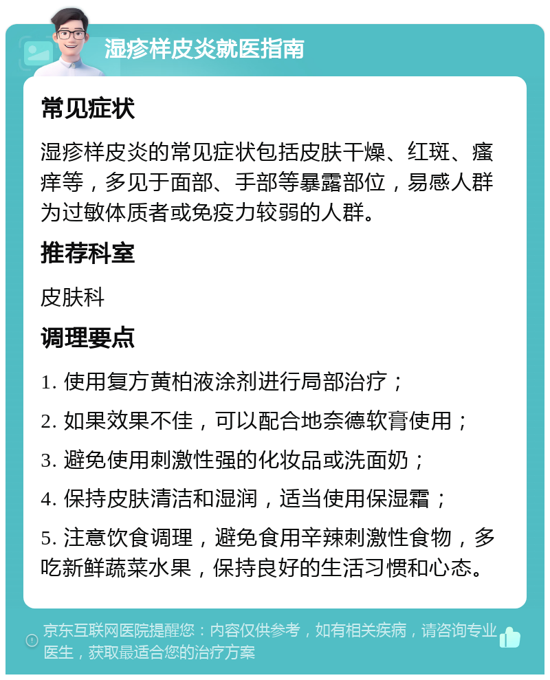 湿疹样皮炎就医指南 常见症状 湿疹样皮炎的常见症状包括皮肤干燥、红斑、瘙痒等，多见于面部、手部等暴露部位，易感人群为过敏体质者或免疫力较弱的人群。 推荐科室 皮肤科 调理要点 1. 使用复方黄柏液涂剂进行局部治疗； 2. 如果效果不佳，可以配合地奈德软膏使用； 3. 避免使用刺激性强的化妆品或洗面奶； 4. 保持皮肤清洁和湿润，适当使用保湿霜； 5. 注意饮食调理，避免食用辛辣刺激性食物，多吃新鲜蔬菜水果，保持良好的生活习惯和心态。