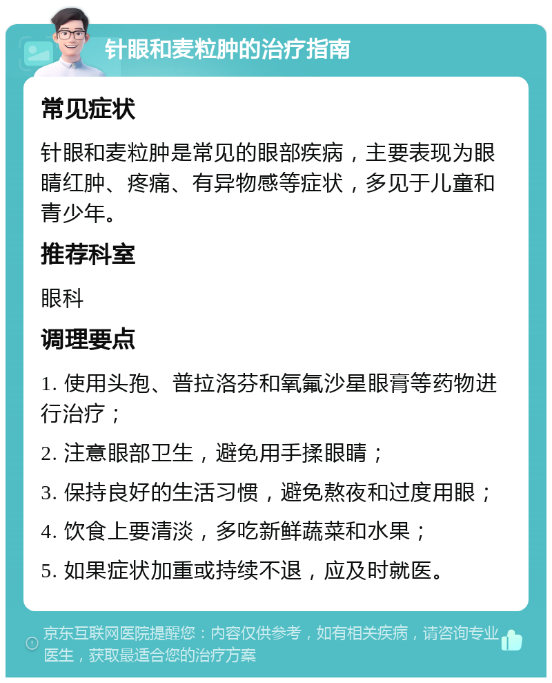 针眼和麦粒肿的治疗指南 常见症状 针眼和麦粒肿是常见的眼部疾病，主要表现为眼睛红肿、疼痛、有异物感等症状，多见于儿童和青少年。 推荐科室 眼科 调理要点 1. 使用头孢、普拉洛芬和氧氟沙星眼膏等药物进行治疗； 2. 注意眼部卫生，避免用手揉眼睛； 3. 保持良好的生活习惯，避免熬夜和过度用眼； 4. 饮食上要清淡，多吃新鲜蔬菜和水果； 5. 如果症状加重或持续不退，应及时就医。