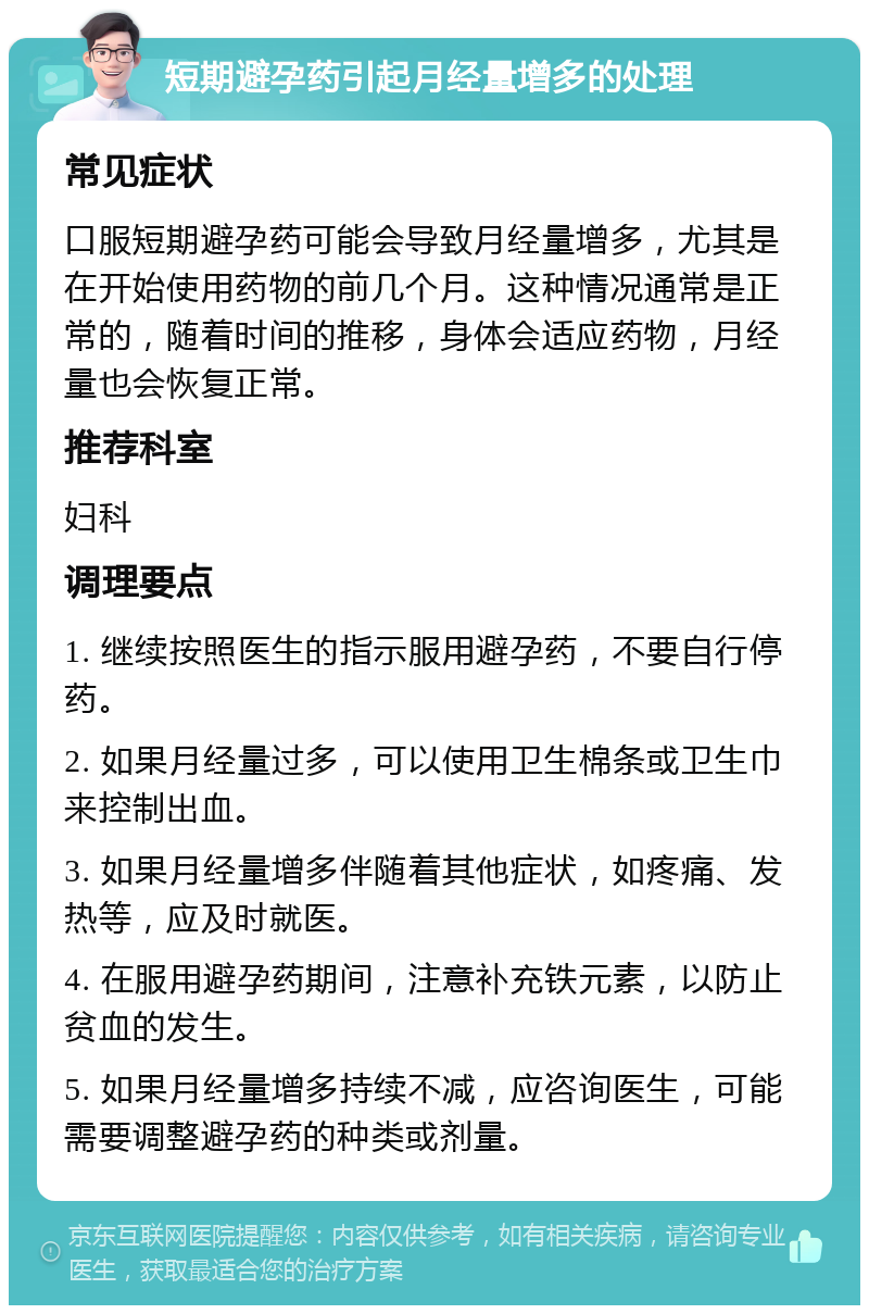 短期避孕药引起月经量增多的处理 常见症状 口服短期避孕药可能会导致月经量增多，尤其是在开始使用药物的前几个月。这种情况通常是正常的，随着时间的推移，身体会适应药物，月经量也会恢复正常。 推荐科室 妇科 调理要点 1. 继续按照医生的指示服用避孕药，不要自行停药。 2. 如果月经量过多，可以使用卫生棉条或卫生巾来控制出血。 3. 如果月经量增多伴随着其他症状，如疼痛、发热等，应及时就医。 4. 在服用避孕药期间，注意补充铁元素，以防止贫血的发生。 5. 如果月经量增多持续不减，应咨询医生，可能需要调整避孕药的种类或剂量。