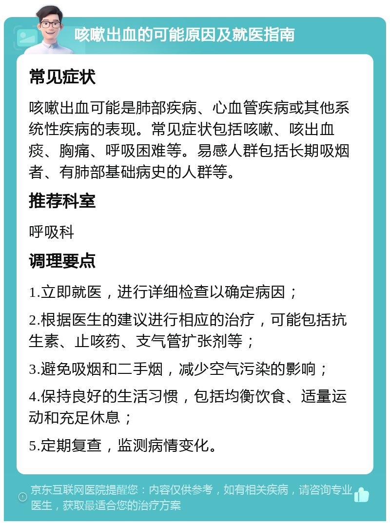 咳嗽出血的可能原因及就医指南 常见症状 咳嗽出血可能是肺部疾病、心血管疾病或其他系统性疾病的表现。常见症状包括咳嗽、咳出血痰、胸痛、呼吸困难等。易感人群包括长期吸烟者、有肺部基础病史的人群等。 推荐科室 呼吸科 调理要点 1.立即就医，进行详细检查以确定病因； 2.根据医生的建议进行相应的治疗，可能包括抗生素、止咳药、支气管扩张剂等； 3.避免吸烟和二手烟，减少空气污染的影响； 4.保持良好的生活习惯，包括均衡饮食、适量运动和充足休息； 5.定期复查，监测病情变化。