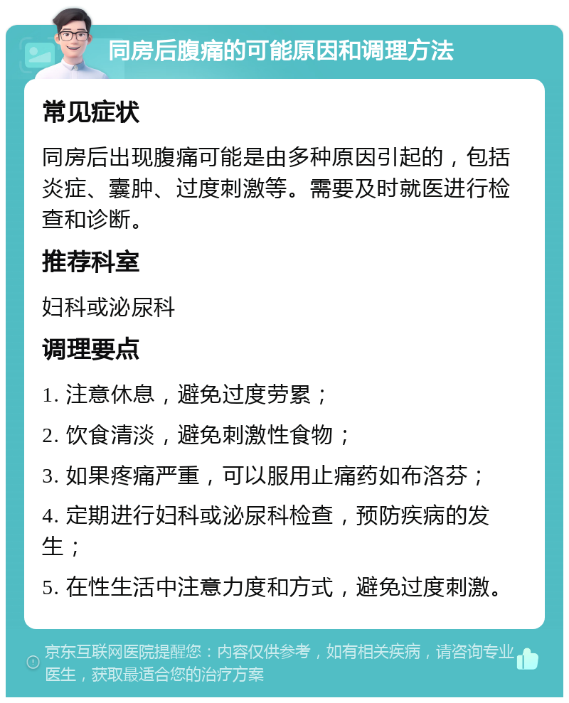 同房后腹痛的可能原因和调理方法 常见症状 同房后出现腹痛可能是由多种原因引起的，包括炎症、囊肿、过度刺激等。需要及时就医进行检查和诊断。 推荐科室 妇科或泌尿科 调理要点 1. 注意休息，避免过度劳累； 2. 饮食清淡，避免刺激性食物； 3. 如果疼痛严重，可以服用止痛药如布洛芬； 4. 定期进行妇科或泌尿科检查，预防疾病的发生； 5. 在性生活中注意力度和方式，避免过度刺激。