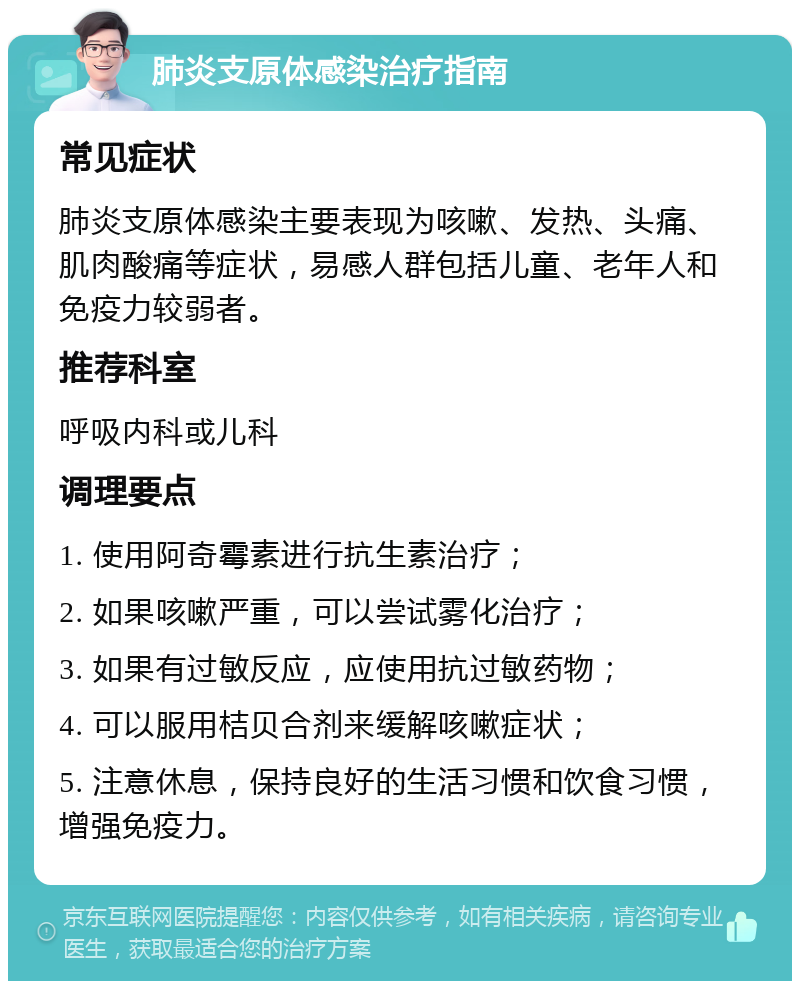 肺炎支原体感染治疗指南 常见症状 肺炎支原体感染主要表现为咳嗽、发热、头痛、肌肉酸痛等症状，易感人群包括儿童、老年人和免疫力较弱者。 推荐科室 呼吸内科或儿科 调理要点 1. 使用阿奇霉素进行抗生素治疗； 2. 如果咳嗽严重，可以尝试雾化治疗； 3. 如果有过敏反应，应使用抗过敏药物； 4. 可以服用桔贝合剂来缓解咳嗽症状； 5. 注意休息，保持良好的生活习惯和饮食习惯，增强免疫力。