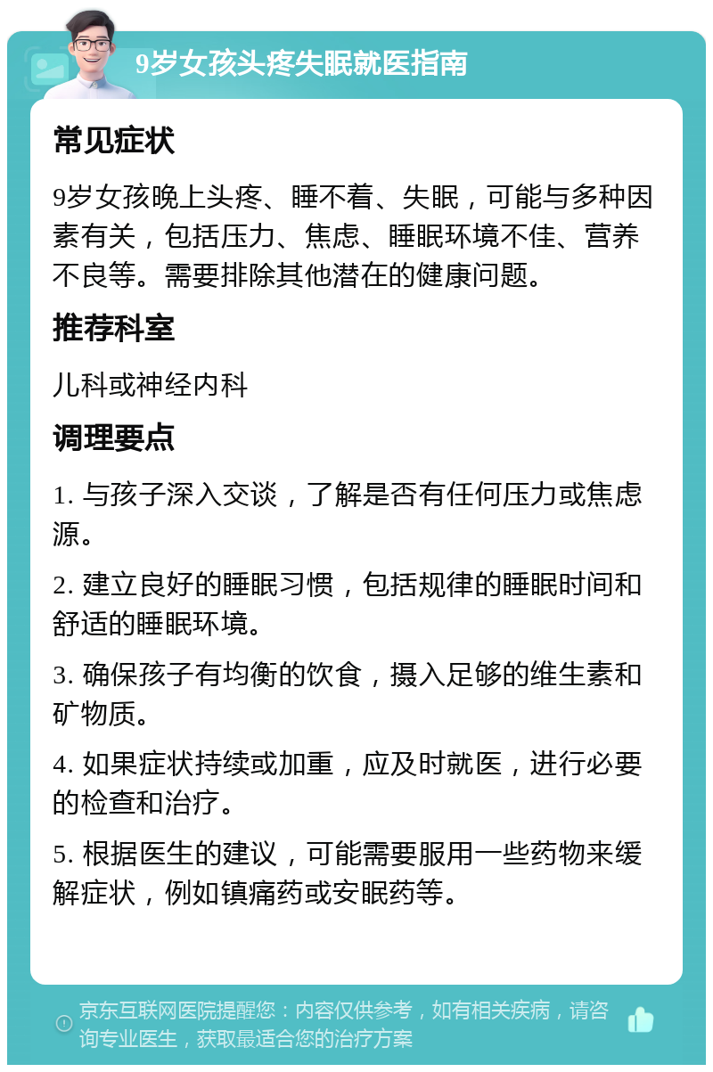 9岁女孩头疼失眠就医指南 常见症状 9岁女孩晚上头疼、睡不着、失眠，可能与多种因素有关，包括压力、焦虑、睡眠环境不佳、营养不良等。需要排除其他潜在的健康问题。 推荐科室 儿科或神经内科 调理要点 1. 与孩子深入交谈，了解是否有任何压力或焦虑源。 2. 建立良好的睡眠习惯，包括规律的睡眠时间和舒适的睡眠环境。 3. 确保孩子有均衡的饮食，摄入足够的维生素和矿物质。 4. 如果症状持续或加重，应及时就医，进行必要的检查和治疗。 5. 根据医生的建议，可能需要服用一些药物来缓解症状，例如镇痛药或安眠药等。