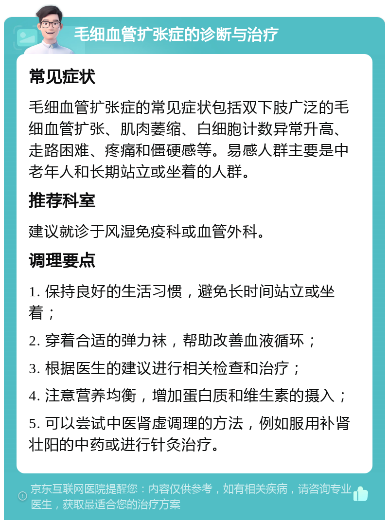 毛细血管扩张症的诊断与治疗 常见症状 毛细血管扩张症的常见症状包括双下肢广泛的毛细血管扩张、肌肉萎缩、白细胞计数异常升高、走路困难、疼痛和僵硬感等。易感人群主要是中老年人和长期站立或坐着的人群。 推荐科室 建议就诊于风湿免疫科或血管外科。 调理要点 1. 保持良好的生活习惯，避免长时间站立或坐着； 2. 穿着合适的弹力袜，帮助改善血液循环； 3. 根据医生的建议进行相关检查和治疗； 4. 注意营养均衡，增加蛋白质和维生素的摄入； 5. 可以尝试中医肾虚调理的方法，例如服用补肾壮阳的中药或进行针灸治疗。