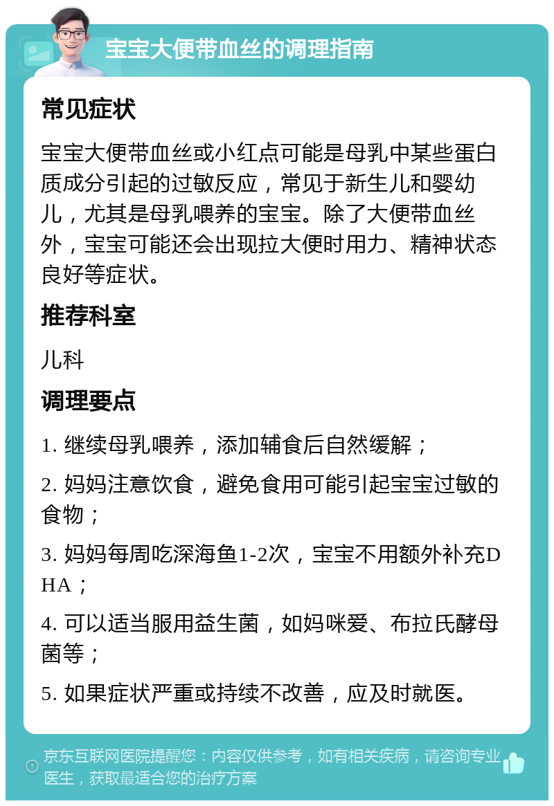 宝宝大便带血丝的调理指南 常见症状 宝宝大便带血丝或小红点可能是母乳中某些蛋白质成分引起的过敏反应，常见于新生儿和婴幼儿，尤其是母乳喂养的宝宝。除了大便带血丝外，宝宝可能还会出现拉大便时用力、精神状态良好等症状。 推荐科室 儿科 调理要点 1. 继续母乳喂养，添加辅食后自然缓解； 2. 妈妈注意饮食，避免食用可能引起宝宝过敏的食物； 3. 妈妈每周吃深海鱼1-2次，宝宝不用额外补充DHA； 4. 可以适当服用益生菌，如妈咪爱、布拉氏酵母菌等； 5. 如果症状严重或持续不改善，应及时就医。