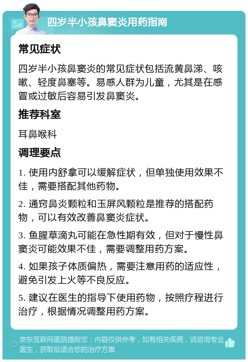 四岁半小孩鼻窦炎用药指南 常见症状 四岁半小孩鼻窦炎的常见症状包括流黄鼻涕、咳嗽、轻度鼻塞等。易感人群为儿童，尤其是在感冒或过敏后容易引发鼻窦炎。 推荐科室 耳鼻喉科 调理要点 1. 使用内舒拿可以缓解症状，但单独使用效果不佳，需要搭配其他药物。 2. 通窍鼻炎颗粒和玉屏风颗粒是推荐的搭配药物，可以有效改善鼻窦炎症状。 3. 鱼腥草滴丸可能在急性期有效，但对于慢性鼻窦炎可能效果不佳，需要调整用药方案。 4. 如果孩子体质偏热，需要注意用药的适应性，避免引发上火等不良反应。 5. 建议在医生的指导下使用药物，按照疗程进行治疗，根据情况调整用药方案。